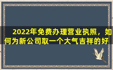 2022年免费办理营业执照，如何为新公司取一个大气吉祥的好  名字